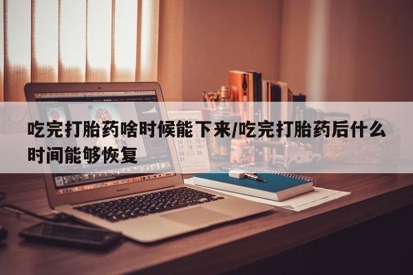 药流药在线付款吃完打胎药啥时候能下来/吃完打胎药后什么时间能够恢复
