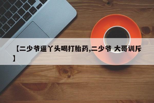 药流药在线付款【二少爷逼丫头喝打胎药,二少爷 大哥训斥】