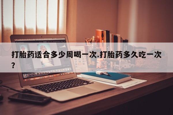 药流药在线付款打胎药适合多少周喝一次.打胎药多久吃一次？