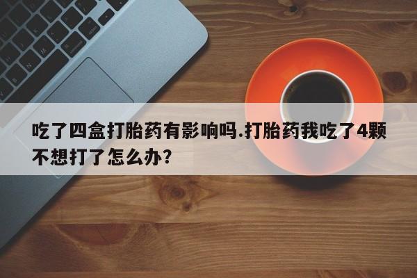 药流药在线付款吃了四盒打胎药有影响吗.打胎药我吃了4颗不想打了怎么办？