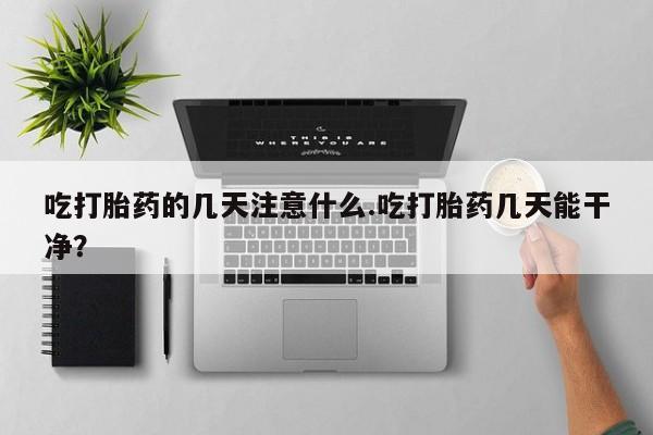 药流药在线付款吃打胎药的几天注意什么.吃打胎药几天能干净？
