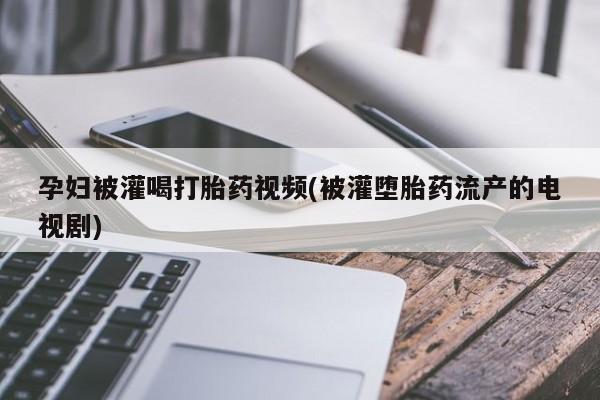药流药在线付款孕妇被灌喝打胎药视频(被灌堕胎药流产的电视剧)