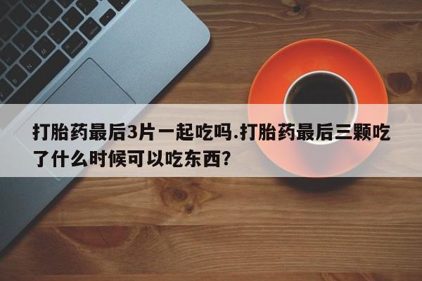 药流药在线付款打胎药最后3片一起吃吗.打胎药最后三颗吃了什么时候可以吃东西？