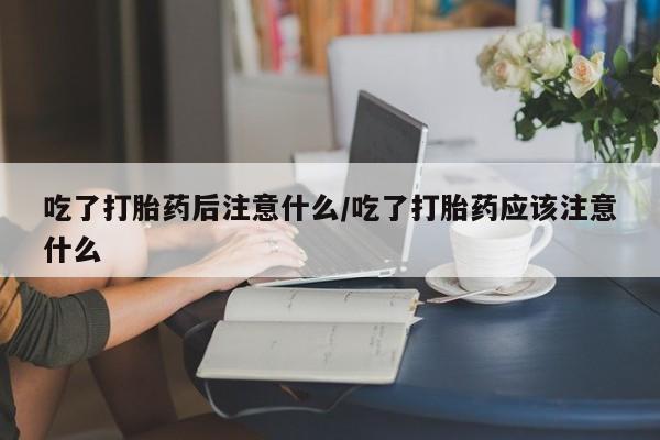 药流药在线付款吃了打胎药后注意什么/吃了打胎药应该注意什么