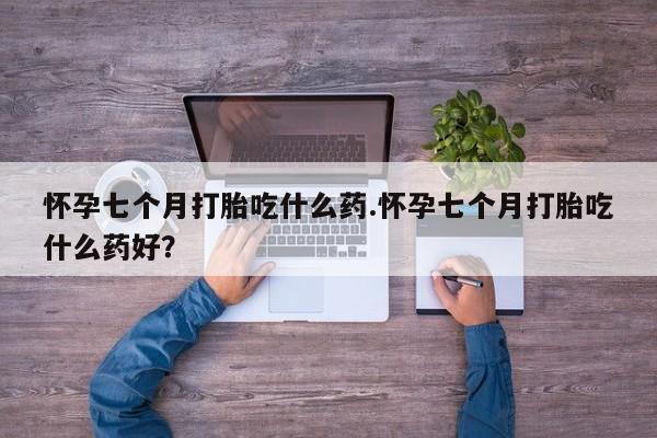 药流药在线付款怀孕七个月打胎吃什么药.怀孕七个月打胎吃什么药好？