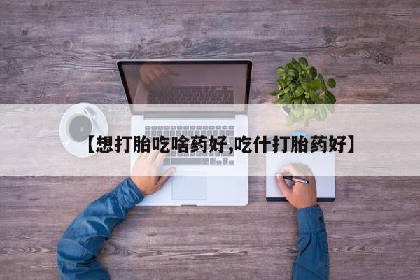 药流药在线付款【想打胎吃啥药好,吃什打胎药好】