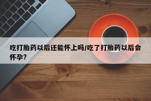 药流药在线付款吃打胎药以后还能怀上吗/吃了打胎药以后会怀孕?
