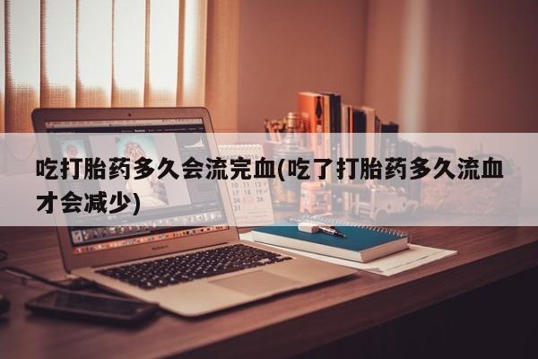 药流药在线付款吃打胎药多久会流完血(吃了打胎药多久流血才会减少)