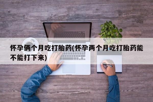 药流药在线付款怀孕俩个月吃打胎药(怀孕两个月吃打胎药能不能打下来)