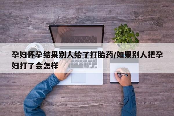 药流药在线付款孕妇怀孕结果别人给了打胎药/如果别人把孕妇打了会怎样