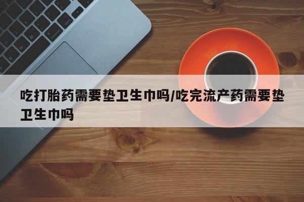 药流药在线付款吃打胎药需要垫卫生巾吗/吃完流产药需要垫卫生巾吗