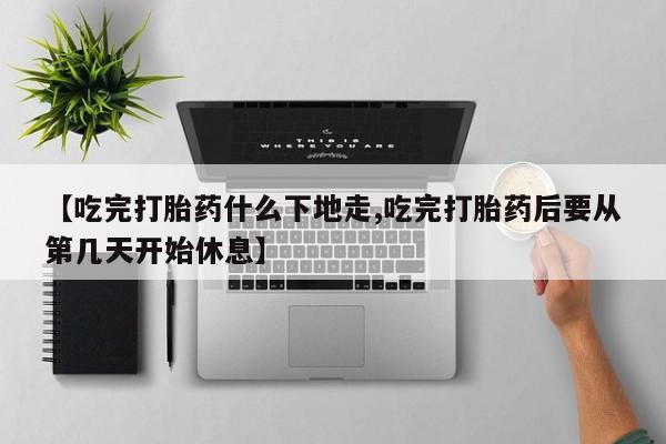 药流药在线付款【吃完打胎药什么下地走,吃完打胎药后要从第几天开始休息】