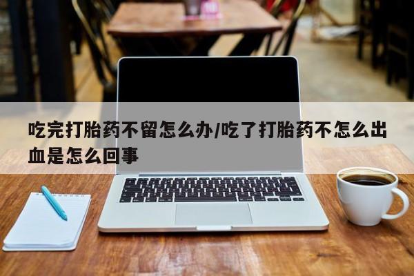 药流药在线付款吃完打胎药不留怎么办/吃了打胎药不怎么出血是怎么回事