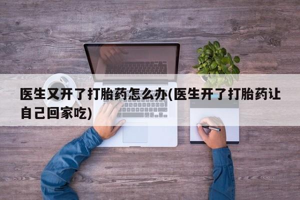 药流药在线付款医生又开了打胎药怎么办(医生开了打胎药让自己回家吃)