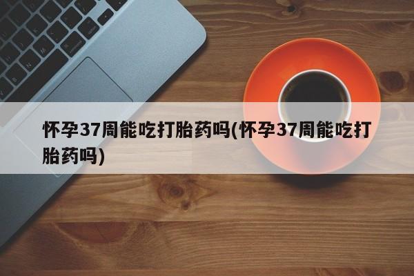 药流药在线付款怀孕37周能吃打胎药吗(怀孕37周能吃打胎药吗)