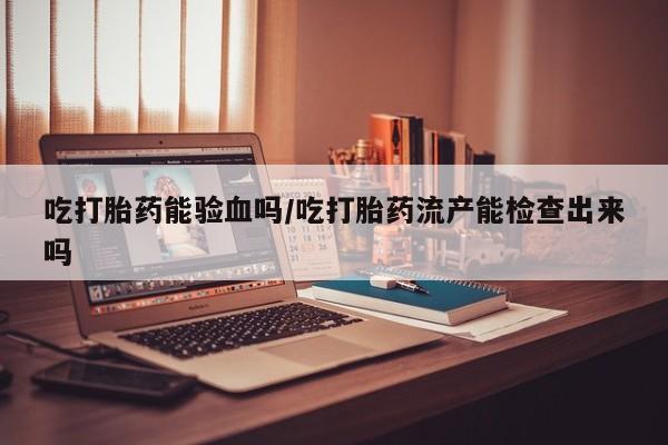药流药在线付款吃打胎药能验血吗/吃打胎药流产能检查出来吗